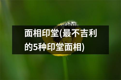 面相印堂(不吉利的5种印堂面相)