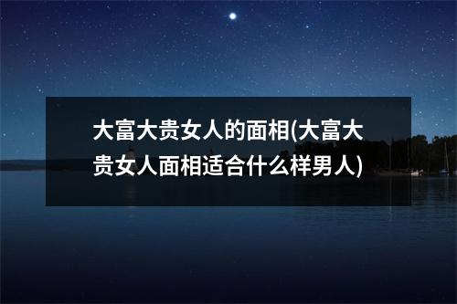 大富大贵女人的面相(大富大贵女人面相适合什么样男人)