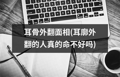 耳骨外翻面相(耳廓外翻的人真的命不好吗)