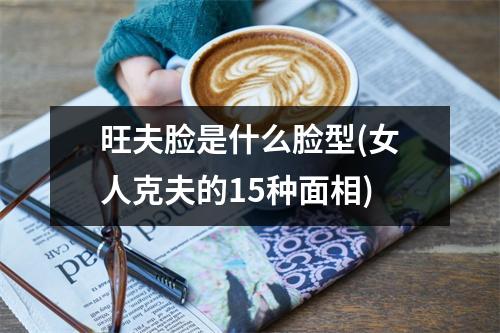 旺夫脸是什么脸型(女人克夫的15种面相)