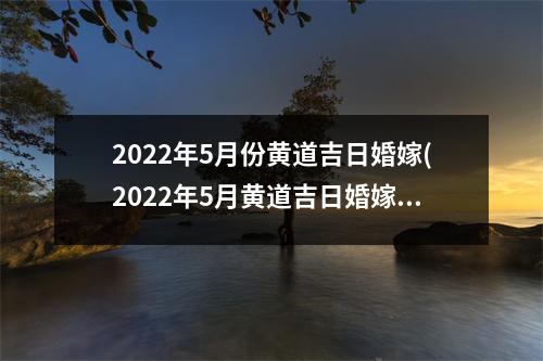 2022年5月份黄道吉日婚嫁(2022年5月黄道吉日婚嫁攻略，结婚必看！)