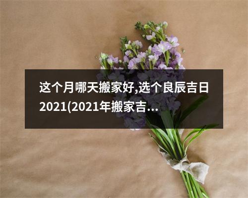 这个月哪天搬家好,选个良辰吉日2021(2021年搬家吉日推荐，精准分析每月好日子，让你安心搬家)