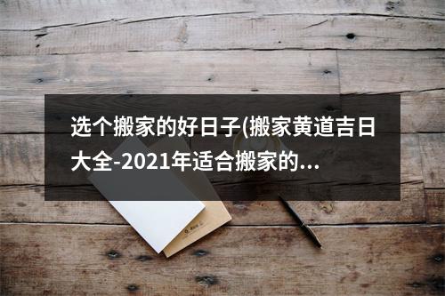 选个搬家的好日子(搬家黄道吉日大全-2021年适合搬家的黄道吉日查询)