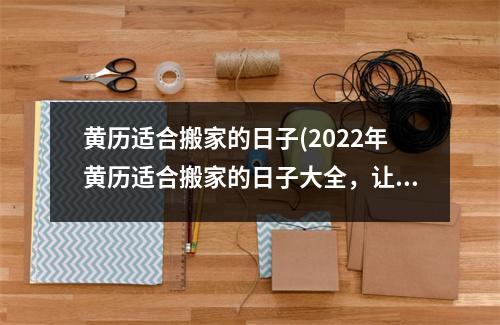 黄历适合搬家的日子(2022年黄历适合搬家的日子大全，让你轻松找到吉日！)