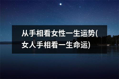 从手相看女性一生运势(女人手相看一生命运)