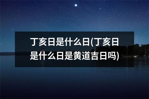 丁亥日是什么日(丁亥日是什么日是黄道吉日吗)