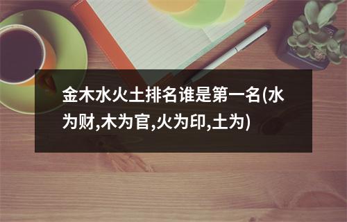 金木水火土排名谁是第一名(水为财,木为官,火为印,土为)