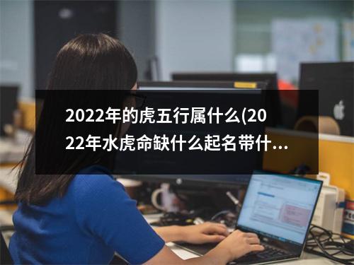 2022年的虎五行属什么(2022年水虎命缺什么起名带什么字的好)