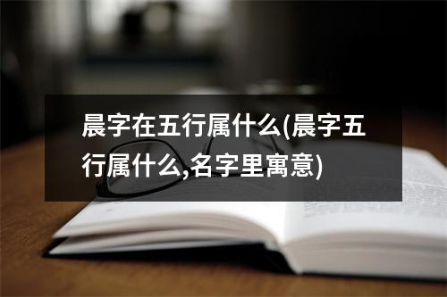 晨字在五行属什么(晨字五行属什么,名字里寓意)