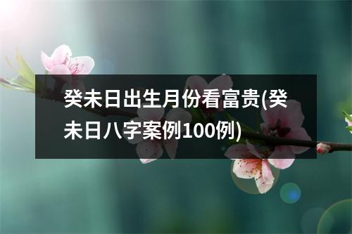 癸未日出生月份看富贵(癸未日八字案例100例)