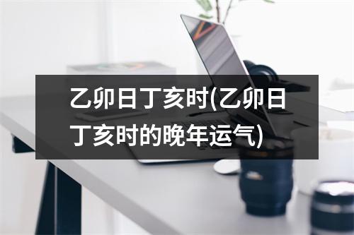 乙卯日丁亥时(乙卯日丁亥时的晚年运气)