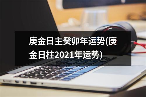 庚金日主癸卯年运势(庚金日柱2021年运势)