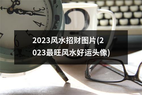 2023风水招财图片(2023旺风水好运头像)