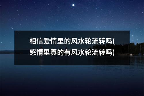 相信爱情里的风水轮流转吗(感情里真的有风水轮流转吗)