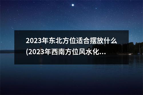 2023年东北方位适合摆放什么(2023年西南方位风水化解)