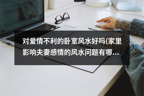 对爱情不利的卧室风水好吗(家里影响夫妻感情的风水问题有哪些)