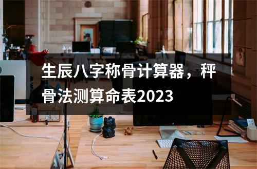 生辰八字称骨计算器，秤骨法测算命表2023