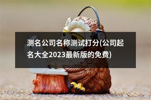 测名公司名称测试打分(公司起名大全2023新版的免费)