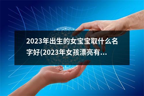 2023年出生的女宝宝取什么名字好(2023年女孩漂亮有涵养的名字)