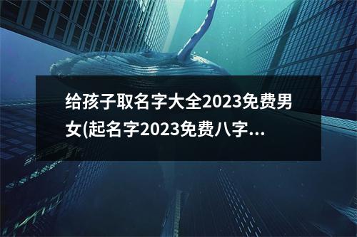 给孩子取名字大全2023免费男女(起名字2023免费八字起名周易)