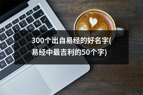 300个出自易经的好名字(易经中吉利的50个字)