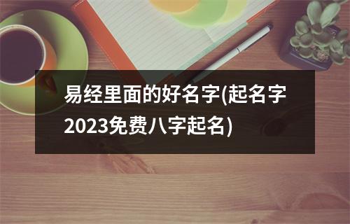 易经里面的好名字(起名字2023免费八字起名)