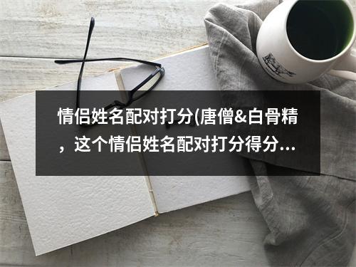 情侣姓名配对打分(唐僧&白骨精，这个情侣姓名配对打分得分多少？)