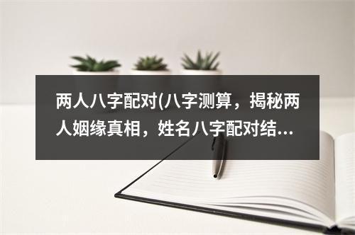 两人八字配对(八字测算，揭秘两人姻缘真相，姓名八字配对结果揭晓，让你的爱情更美满！)