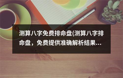 测算八字免费排命盘(测算八字排命盘，免费提供准确解析结果的服务)