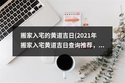 搬家入宅的黄道吉日(2021年搬家入宅黄道吉日查询推荐，全黄历吉日表，适合全年搬家！)