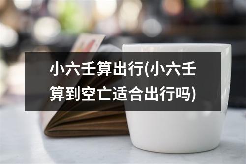 小六壬算出行(小六壬算到空亡适合出行吗)