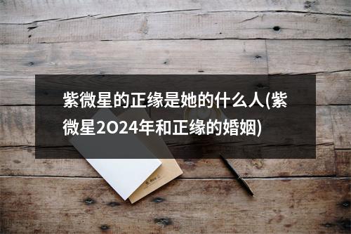 紫微星的正缘是她的什么人(紫微星2O24年和正缘的婚姻)