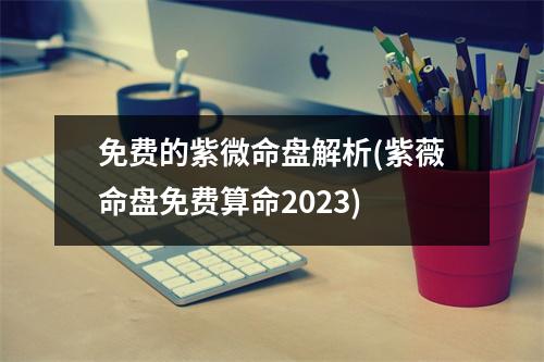 免费的紫微命盘解析(紫薇命盘免费算命2023)