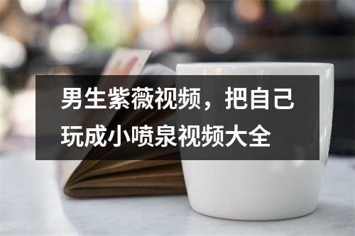 男生紫薇，把自己玩成小喷泉大全