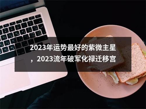 2023年运势好的紫微主星，2023流年破军化禄迁移宫