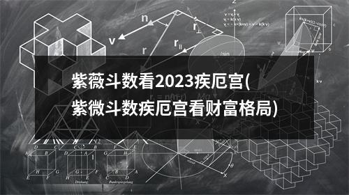 紫薇斗数看2023疾厄宫(紫微斗数疾厄宫看财富格局)