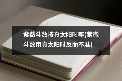 紫薇斗数按真太阳时嘛(紫微斗数用真太阳时反而不准)