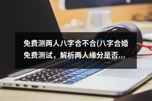 免费测两人八字合不合(八字合婚免费测试，解析两人缘分是否合拍！)