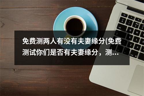 免费测两人有没有夫妻缘分(免费测试你们是否有夫妻缘分，测测两人是否会白头偕老！)