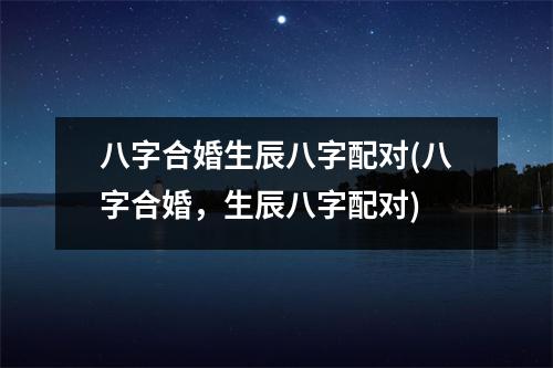 八字合婚生辰八字配对(八字合婚，生辰八字配对)