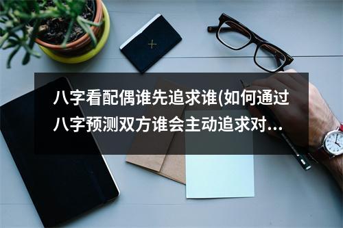 八字看配偶谁先追求谁(如何通过八字预测双方谁会主动追求对方)