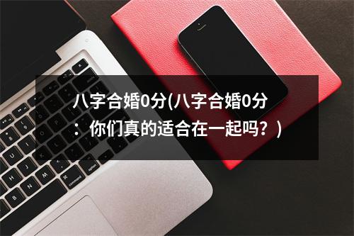 八字合婚0分(八字合婚0分：你们真的适合在一起吗？)