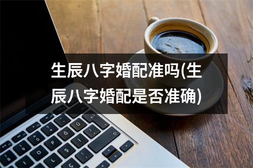 生辰八字婚配准吗(生辰八字婚配是否准确)