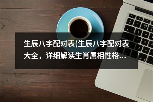 生辰八字配对表(生辰八字配对表大全，详细解读生肖属相性格特点，适合男女配对查看。)