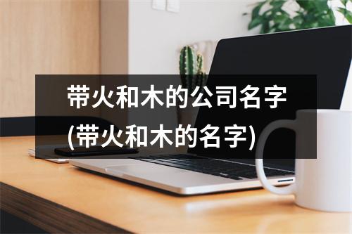 带火和木的公司名字(带火和木的名字)