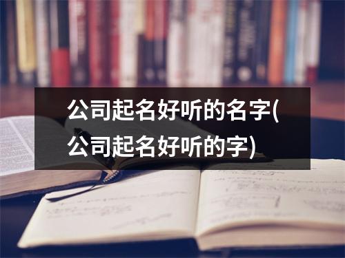 公司起名好听的名字(公司起名好听的字)