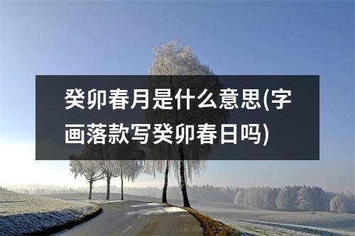 癸卯春月是什么意思(字画落款写癸卯春日吗)