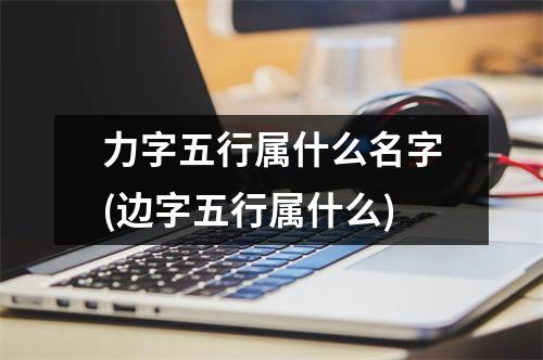 力字五行属什么名字(边字五行属什么)