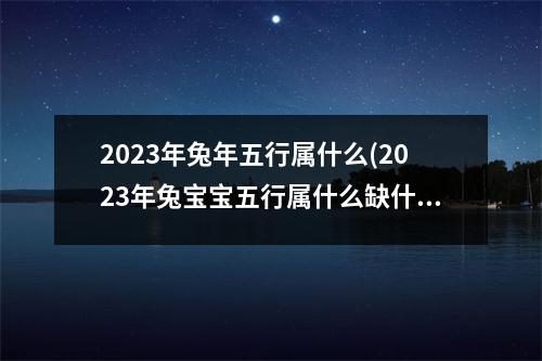 2023年兔年五行属什么(2023年兔宝宝五行属什么缺什么)