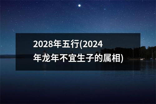 2028年五行(2024年龙年不宜生子的属相)